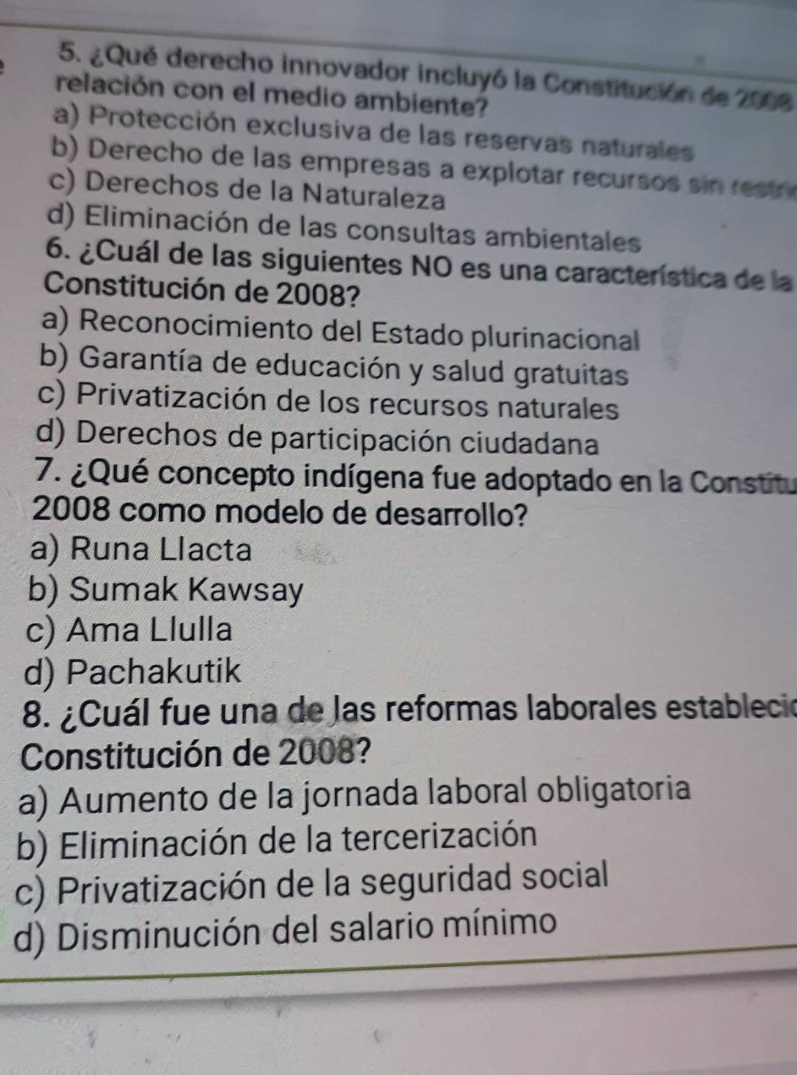 ¿Qué derecho innovador incluyó la Constitución de 2008
relación con el medio ambiente?
a) Protección exclusiva de las reservas naturales
b) Derecho de las empresas a explotar recursos s res
c) Derechos de la Naturaleza
d) Eliminación de las consultas ambientales
6. ¿Cuál de las siguientes NO es una característica de la
Constitución de 2008?
a) Reconocimiento del Estado plurinacional
b) Garantía de educación y salud gratuitas
c) Privatización de los recursos naturales
d) Derechos de participación ciudadana
7. ¿Qué concepto indígena fue adoptado en la Constitu
2008 como modelo de desarrollo?
a) Runa Llacta
b) Sumak Kawsay
c) Ama Llulla
d) Pachakutik
8. ¿Cuál fue una de las reformas laborales estableció
Constitución de 2008?
a) Aumento de la jornada laboral obligatoria
b) Eliminación de la tercerización
c) Privatización de la seguridad social
d) Disminución del salario mínimo