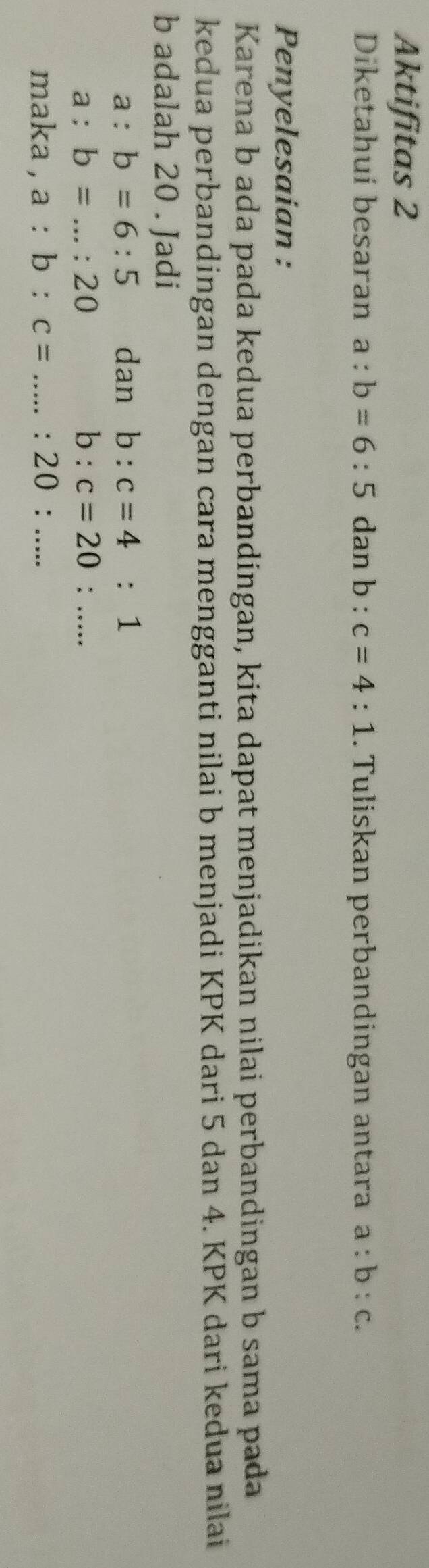 Aktifitas 2 
Diketahui besaran a:b=6:5 dan b : c=4:1. Tuliskan perbandingan antara a:b:c. 
Penyelesaian : 
Karena b ada pada kedua perbandingan, kita dapat menjadikan nilai perbandingan b sama pada 
kedua perbandingan dengan cara mengganti nilai b menjadi KPK dari 5 dan 4. KPK dari kedua nilai
b adalah 20. Jadi
a:b=6:5 dan b:c=4:1
a:b=...:20
b:c=20:... 
maka , a:b:c= _...:20:...