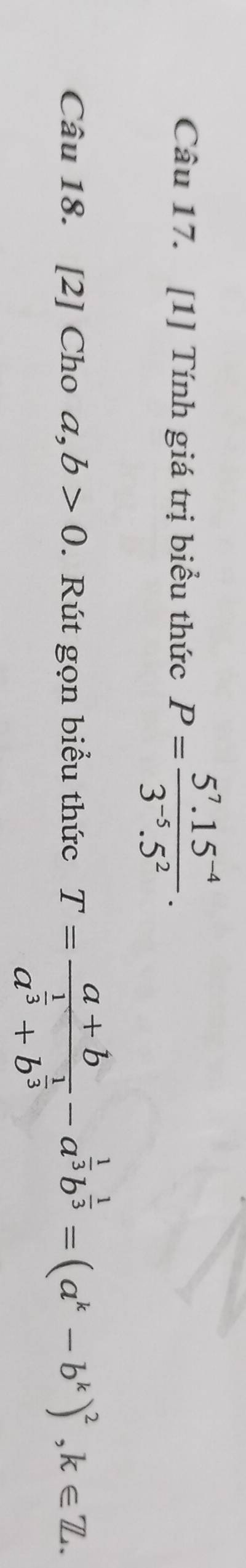 [1] Tính giá trị biểu thức P= (5^7.15^(-4))/3^(-5).5^2 . 
Câu 18. [2] Cho a,b>0. Rút gọn biểu thức T=frac a+ba^(frac 1)3+b^(frac 1)3-a^(frac 1)3b^(frac 1)3=(a^k-b^k)^2, k∈ Z.