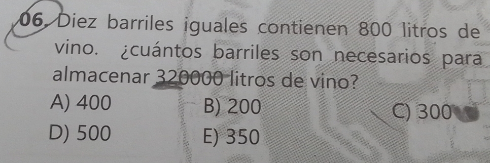 Diez barriles iguales contienen 800 litros de
vino. ¿cuántos barriles son necesarios para
almacenar 320000 litros de vino?
A) 400 B) 200
C) 300
D) 500 E) 350