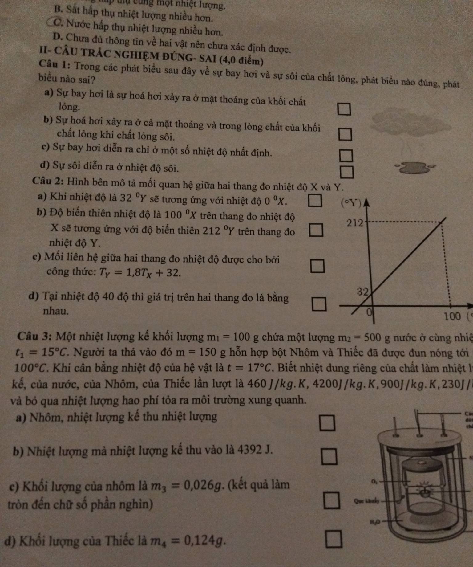 ung một nhiệt lượng.
B. Sắt hấp thụ nhiệt lượng nhiều hơn.
C. Nước hấp thụ nhiệt lượng nhiều hơn.
D. Chưa đủ thông tin về hai vật nên chưa xác định được.
II- CÂU TRÁC NGHIỆM ĐÚNG- SAI (4,0 điểm)
Câu 1: Trong các phát biểu sau đây về sự bay hơi và sự sôi của chất lỏng, phát biểu nào đúng, phát
biểu nào sai?
a) Sự bay hơi là sự hoá hơi xảy ra ở mặt thoáng của khối chất
lóng.
b) Sự hoá hơi xảy ra ở cả mặt thoáng và trong lòng chất của khối
chất lỏng khi chất lỏng sôi.
c) Sự bay hơi diễn ra chỉ ở một số nhiệt độ nhất định.
d) Sự sôi diễn ra ở nhiệt độ sôi.
Câu 2: Hình bên mô tả mối quan hệ giữa hai thang đo nhiệt độ X và Y.
a) Khi nhiệt độ là 32°Y sẽ tương ứng với nhiệt độ 0^0X.
b) Độ biến thiên nhiệt độ là 100^(0^ trên thang đo nhiệt độ
X sẽ tương ứng với độ biến thiên 212^circ)Y trên thang đo
nhiệt độ Y.
c) Mối liên hệ giữa hai thang đo nhiệt độ được cho bởi
công thức: T_Y=1,8T_X+32.
d) Tại nhiệt độ 40 độ thì giá trị trên hai thang đo là bằng
nhau. 
(
Câu 3: Một nhiệt lượng kế khối lượng m_1=100 g chứa một lượng m_2=500g nước ở cùng nhiệ
t_1=15°C 7. Người ta thả vào đó m=150 g hỗn hợp bột Nhôm và Thiếc đã được đun nóng tới
100°C 1. Khi cân bằng nhiệt độ của hệ vật là t=17°C. Biết nhiệt dung riêng của chất làm nhiệt lý
kế, của nước, của Nhôm, của Thiếc lần lượt là 4 60J/kg. K, 4200J/kg. K,900J/kg. K, 2 30J/
và bỏ qua nhiệt lượng hao phí tỏa ra môi trường xung quanh.
a) Nhôm, nhiệt lượng kế thu nhiệt lượng dà
b) Nhiệt lượng mà nhiệt lượng kế thu vào là 4392 J.
c) Khối lượng của nhôm là m_3=0,026g ). (kết quả làm
tròn đến chữ số phần nghìn)
d) Khối lượng của Thiếc là m_4=0,124g.