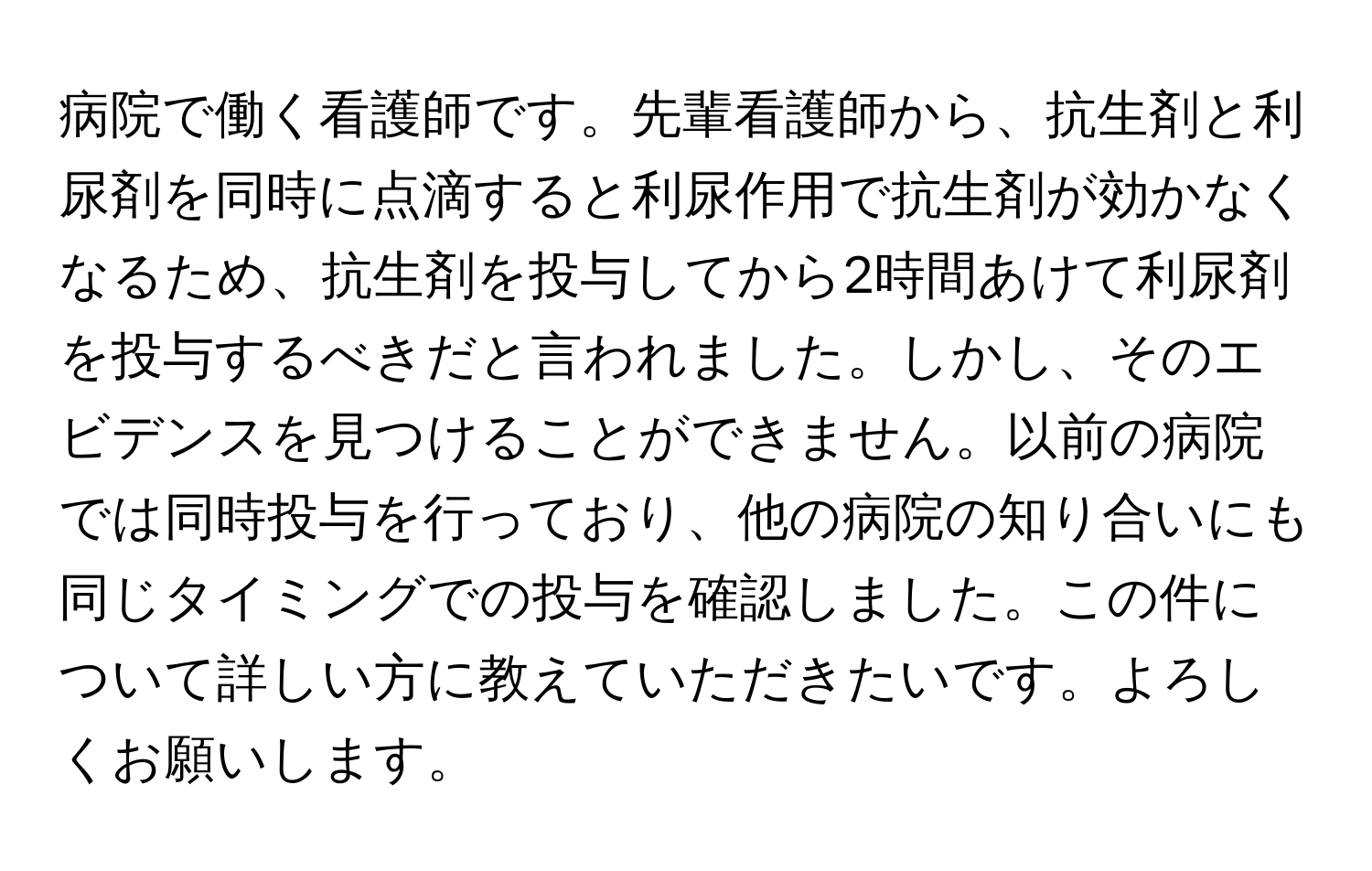 病院で働く看護師です。先輩看護師から、抗生剤と利尿剤を同時に点滴すると利尿作用で抗生剤が効かなくなるため、抗生剤を投与してから2時間あけて利尿剤を投与するべきだと言われました。しかし、そのエビデンスを見つけることができません。以前の病院では同時投与を行っており、他の病院の知り合いにも同じタイミングでの投与を確認しました。この件について詳しい方に教えていただきたいです。よろしくお願いします。