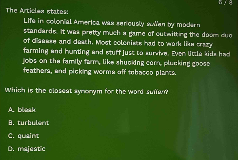 6 / 8
The Articles states:
Life in colonial America was seriously sullen by modern
standards. It was pretty much a game of outwitting the doom duo
of disease and death. Most colonists had to work like crazy
farming and hunting and stuff just to survive. Even little kids had
jobs on the family farm, like shucking corn, plucking goose
feathers, and picking worms off tobacco plants.
Which is the closest synonym for the word sullen?
A. bleak
B. turbulent
C. quaint
D. majestic