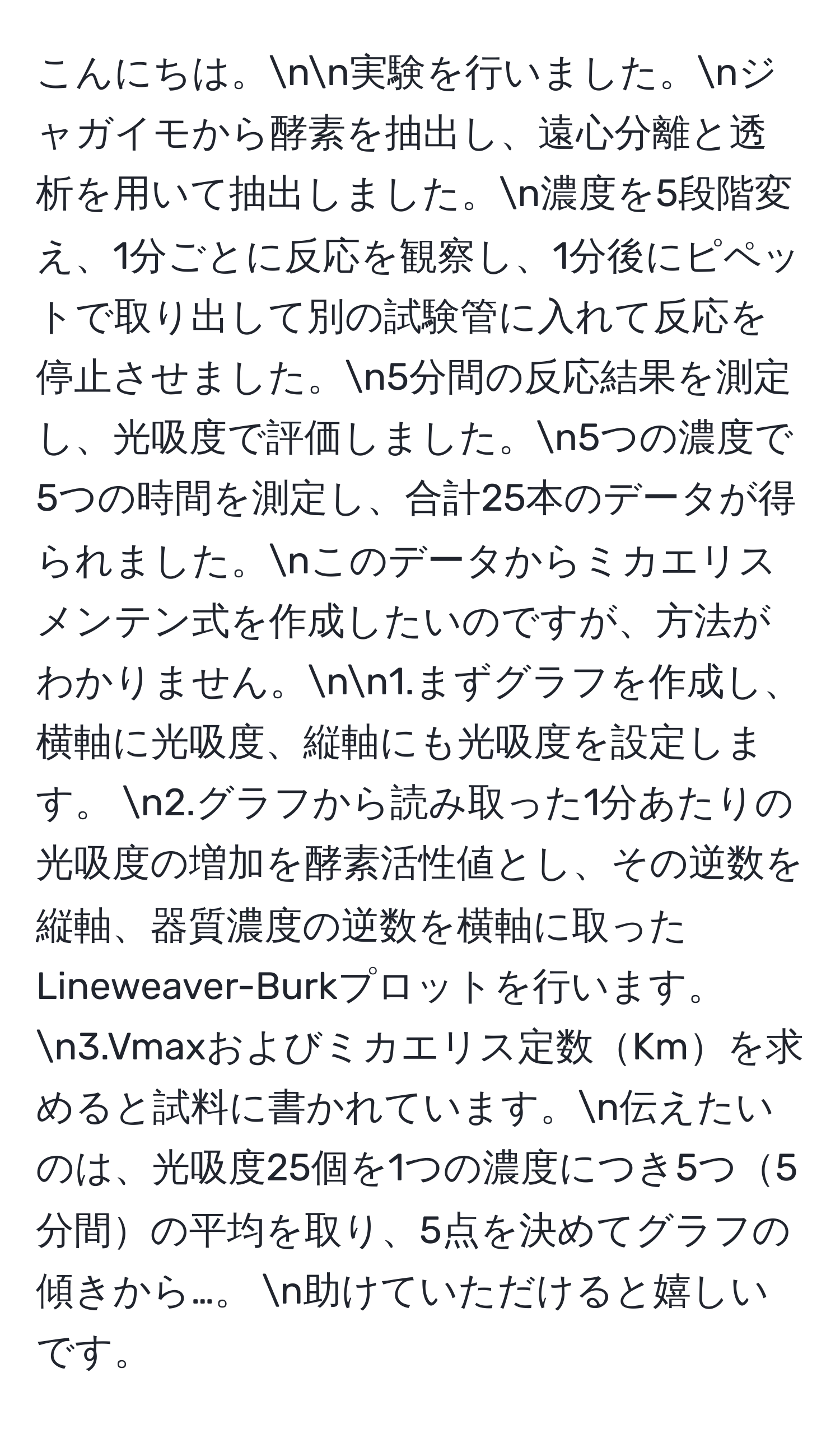 こんにちは。nn実験を行いました。nジャガイモから酵素を抽出し、遠心分離と透析を用いて抽出しました。n濃度を5段階変え、1分ごとに反応を観察し、1分後にピペットで取り出して別の試験管に入れて反応を停止させました。n5分間の反応結果を測定し、光吸度で評価しました。n5つの濃度で5つの時間を測定し、合計25本のデータが得られました。nこのデータからミカエリスメンテン式を作成したいのですが、方法がわかりません。nn1.まずグラフを作成し、横軸に光吸度、縦軸にも光吸度を設定します。  n2.グラフから読み取った1分あたりの光吸度の増加を酵素活性値とし、その逆数を縦軸、器質濃度の逆数を横軸に取ったLineweaver-Burkプロットを行います。  n3.Vmaxおよびミカエリス定数Kmを求めると試料に書かれています。n伝えたいのは、光吸度25個を1つの濃度につき5つ5分間の平均を取り、5点を決めてグラフの傾きから…。  n助けていただけると嬉しいです。