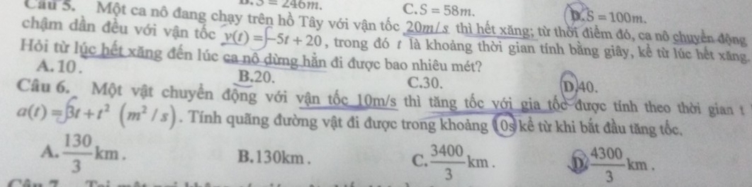 3=246m.
C. S=58m. D. S=100m. 
Cầu S. Một ca nô đang chạy trên hồ Tây với vận tốc 20m/s thì hết xăng; từ thời điểm đó, ca nô chuyển động
chậm dần đều với vận tốc v(t)=-5t+20 , trong đó t là khoảng thời gian tính bằng giây, kể từ lúc hết xăng.
Hỏi từ lúc hết xăng đến lúc ca nô dừng hằn đi được bao nhiêu mét?
A. 10. B, 20.
C. 30. D. 40.
Câu 6. Một vật chuyển động với vận tốc 10m/s thì tăng tốc với gia tốc được tính theo thời gian t
a(t)=∈t 3t+t^2(m^2/s). Tính quãng đường vật đi được trong khoảng 10s kể từ khi bắt đầu tăng tốc,
A.  130/3 km. B. 130km. C.  3400/3 km. D  4300/3 km.