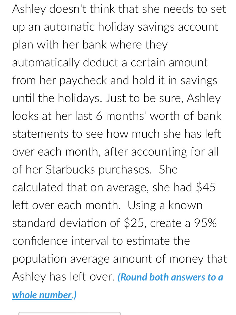 Ashley doesn't think that she needs to set 
up an automatic holiday savings account 
plan with her bank where they 
automatically deduct a certain amount 
from her paycheck and hold it in savings 
until the holidays. Just to be sure, Ashley 
looks at her last 6 months ' worth of bank 
statements to see how much she has left 
over each month, after accounting for all 
of her Starbucks purchases. She 
calculated that on average, she had $45
left over each month. Using a known 
standard deviation of $25, create a 95%
confdence interval to estimate the 
population average amount of money that 
Ashley has left Over. (Round both answers to a 
whole number.)