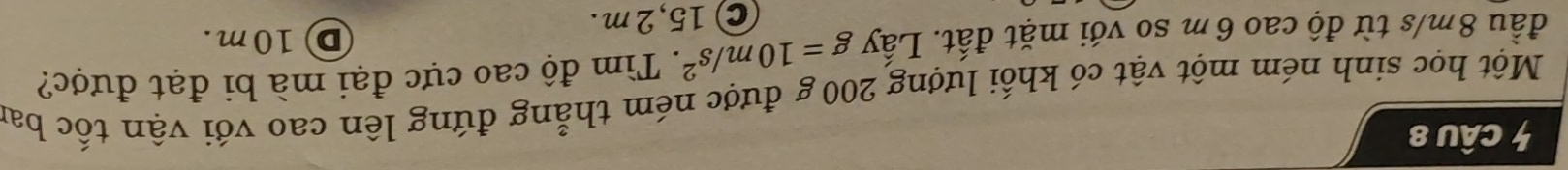 Một học sinh ném một vật có khối lượng 200 g được ném thẳng đứng lên cao với vận tốc bai
đầu 8m/s từ độ cao 6 m so với mặt đất. Lấy g=10m/s^2. Tìm độ cao cực đại mà bi đạt được?
D 10m.
C 15,2m.