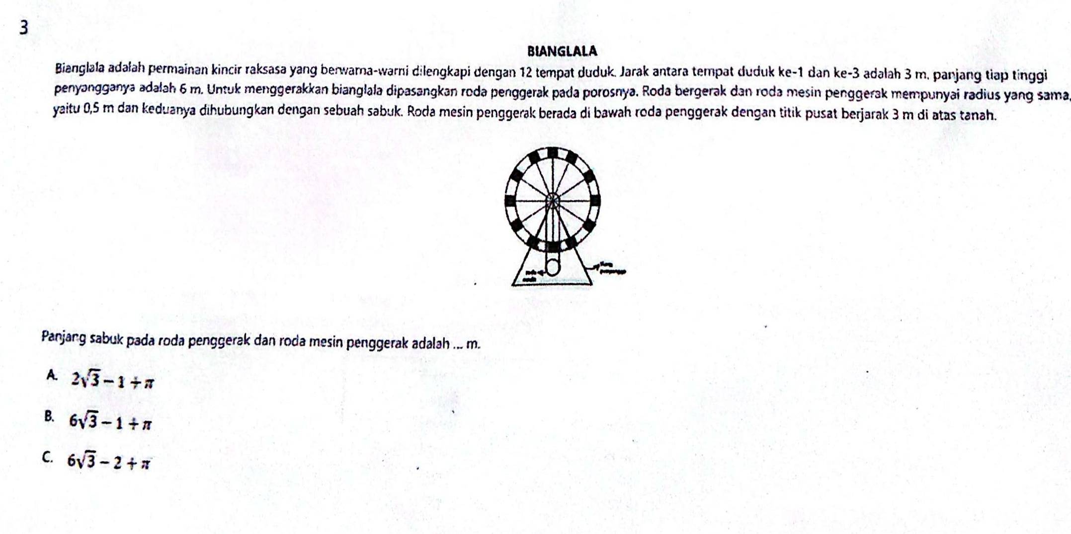 BIANGLALA
Bianglala adałah permainan kincir raksasa yang berwarna-warni dilengkapi dengan 12 tempat duduk. Jarak antara tempat duduk ke -1 dan ke -3 adalah 3 m. panjang tiap tinggi
penyangganya adalah 6 m. Untuk menggerakkan bianglala dipasangkan roda penggerak pada porosnya. Roda bergerak dan roda mesin penggerak mempunyai radius yang sama
yaitu 0,5 m dan keduanya dihubungkan dengan sebuah sabuk. Roda mesin penggerak berada di bawah roda penggerak dengan titik pusat berjarak 3 m di atas tanah.
Panjang sabuk pada roda penggerak dan roda mesin penggerak adalah ... m.
A. 2sqrt(3)-1+π
B. 6sqrt(3)-1+π
C. 6sqrt(3)-2+π