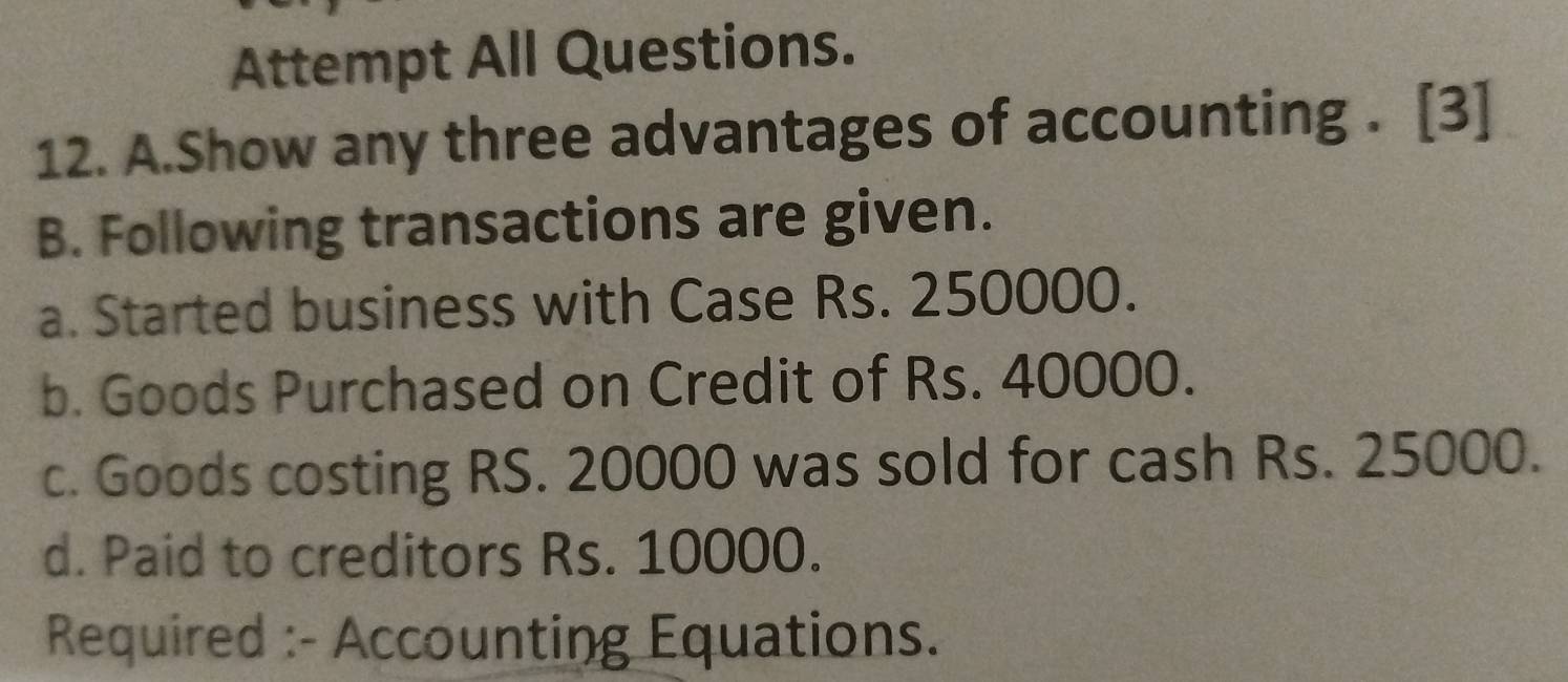 Attempt All Questions. 
12. A.Show any three advantages of accounting . [3] 
B. Following transactions are given. 
a. Started business with Case Rs. 250000. 
b. Goods Purchased on Credit of Rs. 40000. 
c. Goods costing RS. 20000 was sold for cash Rs. 25000. 
d. Paid to creditors Rs. 10000. 
Required :- Accounting Equations.