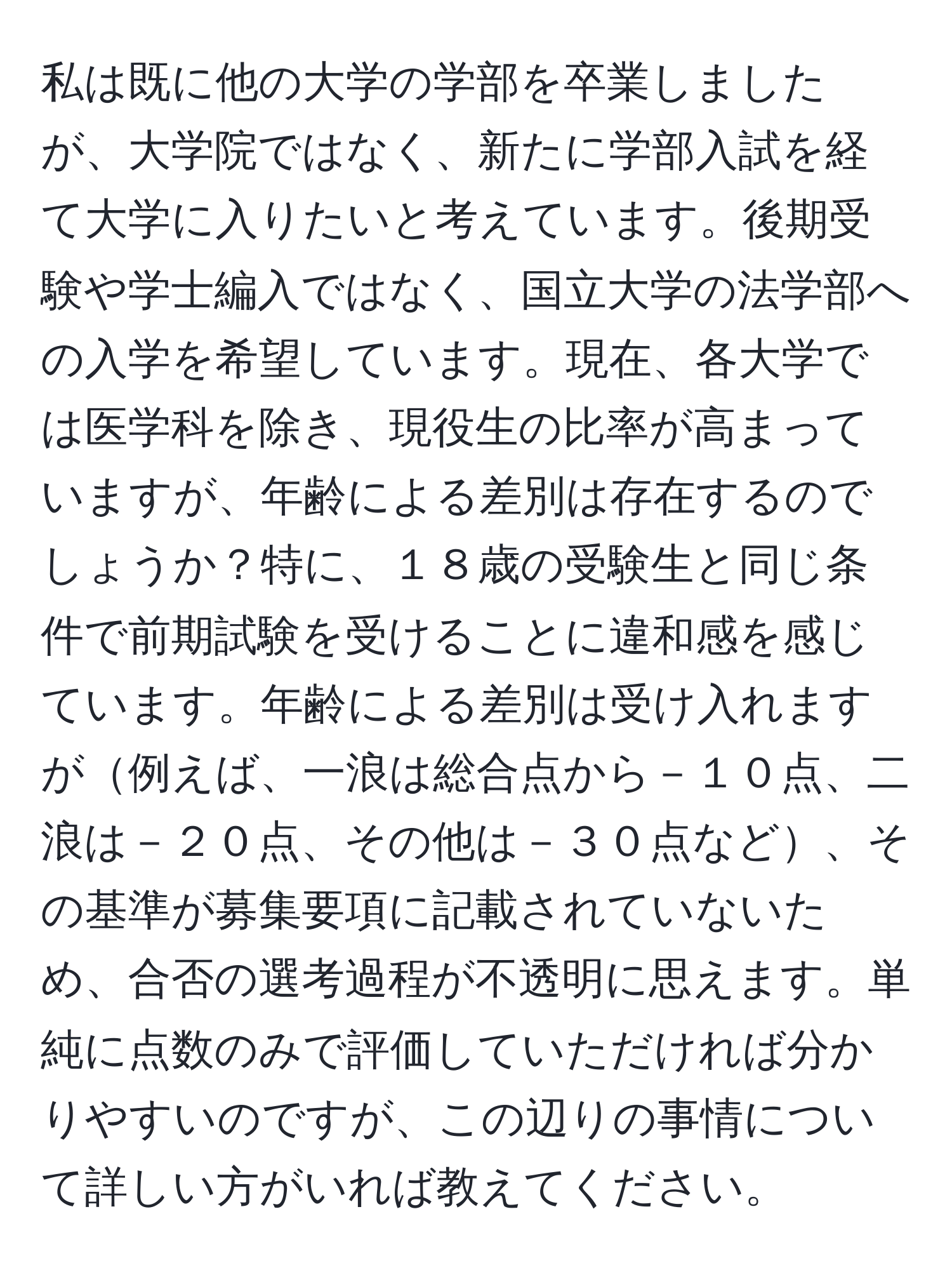 私は既に他の大学の学部を卒業しましたが、大学院ではなく、新たに学部入試を経て大学に入りたいと考えています。後期受験や学士編入ではなく、国立大学の法学部への入学を希望しています。現在、各大学では医学科を除き、現役生の比率が高まっていますが、年齢による差別は存在するのでしょうか？特に、１８歳の受験生と同じ条件で前期試験を受けることに違和感を感じています。年齢による差別は受け入れますが例えば、一浪は総合点から－１０点、二浪は－２０点、その他は－３０点など、その基準が募集要項に記載されていないため、合否の選考過程が不透明に思えます。単純に点数のみで評価していただければ分かりやすいのですが、この辺りの事情について詳しい方がいれば教えてください。