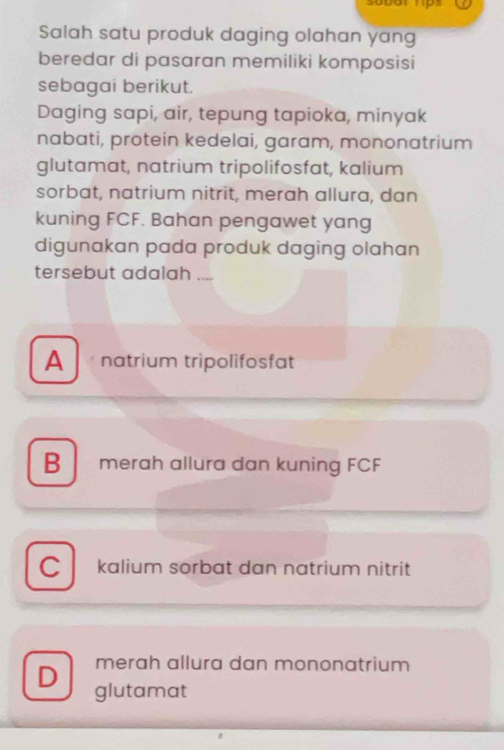 sobor hps
Salah satu produk daging olahan yang
beredar di pasaran memiliki komposisi
sebagai berikut.
Daging sapi, air, tepung tapioka, minyak
nabati, protein kedelai, garam, mononatrium
glutamat, natrium tripolifosfat, kalium
sorbat, natrium nitrit, merah allura, dan
kuning FCF. Bahan pengawet yang
digunakan pada produk daging olahan
tersebut adalah
A natrium tripolifosfat
B merah allura dan kuning FCF
C kalium sorbat dan natrium nitrit
merah allura dan mononatrium
D glutamat