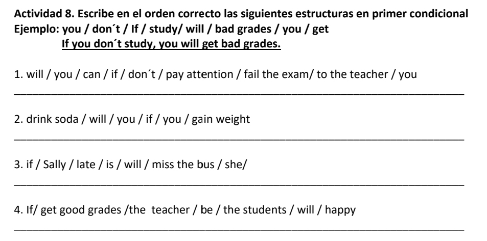 Actividad 8. Escribe en el orden correcto las siguientes estructuras en primer condicional 
Ejemplo: you / don´t / If / study/ will / bad grades / you / get 
If you don´t study, you will get bad grades. 
1. will / you / can / if / don´t / pay attention / fail the exam/ to the teacher / you 
_ 
2. drink soda / will / you / if / you / gain weight 
_ 
3. if / Sally / late / is / will / miss the bus / she/ 
_ 
4. If/ get good grades /the teacher / be / the students / will / happy 
_