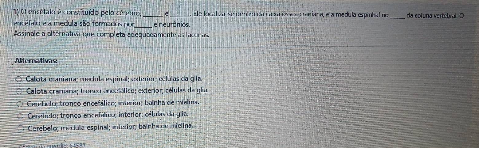 encéfalo é constituído pelo cérebro,_ e_ . Ele localiza-se dentro da caixa óssea craniana, e a medula espinhal no_ da coluna vertebral. O
encéfalo e a medula são formados por,_ e neurônios,
Assinale a alternativa que completa adequadamente as lacunas.
Alternativas:
Calota craniana; medula espinal; exterior; células da glia.
Calota craniana; tronco encefálico; exterior; células da glia.
Cerebelo; tronco encefálico; interior; bainha de mielina.
Cerebelo; tronco encefálico; interior; células da glia.
Cerebelo; medula espinal; interior; bainha de mielina.
Código da questão: 64587