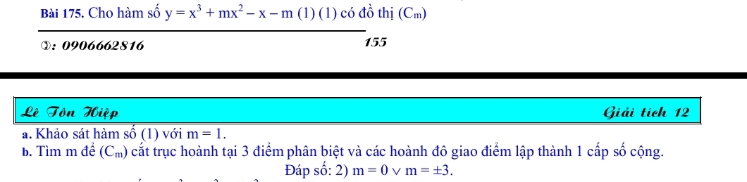 Cho hàm số y=x^3+mx^2-x-m (1) (1) có đồ thị (Cm) 
①: 0906662816 155 
Lê Tôn Hiệp Giải tích 12
a. Khảo sát hàm số (1) với m=1. 
b. Tìm m để (C_m) cắt trục hoành tại 3 điểm phân biệt và các hoành đô giao điểm lập thành 1 cấp số cộng. 
Đáp số: 2) m=0 V m=± 3.