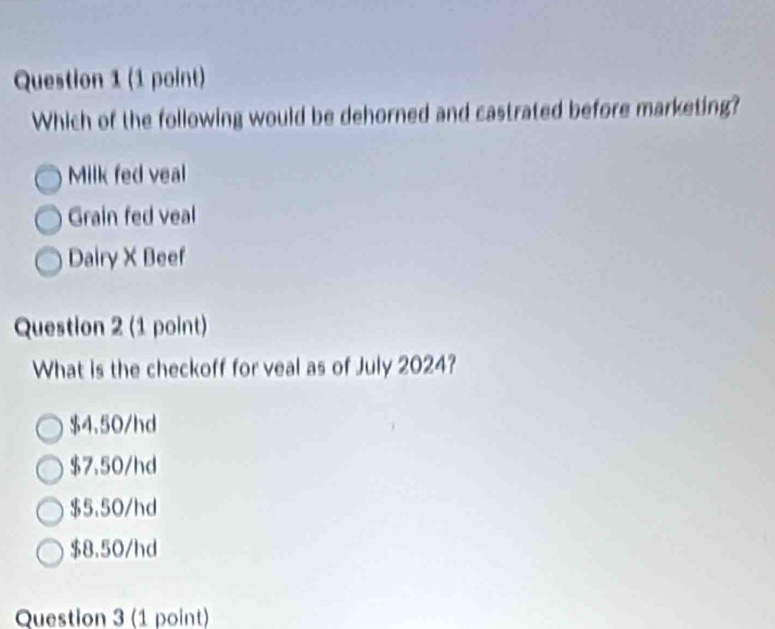 Which of the following would be dehorned and castrated before marketing?
Milk fed veal
Grain fed veal
Dairy X Beef
Question 2 (1 point)
What is the checkoff for veal as of July 2024?
$4.50/hd
$7.50/hd
$5.50/hd
$8.50/hd
Question 3 (1 point)