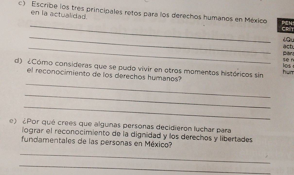 Escribe los tres principales retos para los derechos humanos en México PEN 
en la actualidad. 
_ 
CRíT 
_ 
¿Qu 
_ 
actu 
para 
se r 
os 
d) ¿Cómo consideras que se pudo vivir en otros momentos históricos sin hum 
_ 
el reconocimiento de los derechos humanos? 
_ 
_ 
e) ¿Por qué crees que algunas personas decidieron luchar para 
lograr el reconocimiento de la dignidad y los derechos y libertades 
fundamentales de las personas en México? 
_ 
_