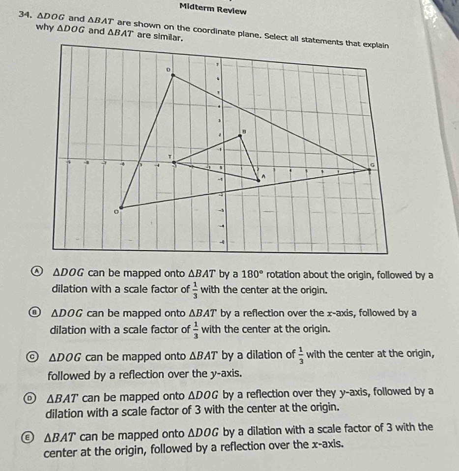 Midterm Review
34. △ DOG and △ BAT are shown on the coordinate plane. Select all statements that explain
why △ DOG and △ BAT
ω △ DOG can be mapped onto △ BAT by a 180° rotation about the origin, followed by a
dilation with a scale factor of  1/3  with the center at the origin.
a △ DOG can be mapped onto △ BAT by a reflection over the x-axis, followed by a
dilation with a scale factor of  1/3 with the center at the origin.
△ DOG can be mapped onto △ BAT by a dilation of  1/3  with the center at the origin,
followed by a reflection over the y-axis.
△ BAT can be mapped onto △ DOG by a reflection over they y-axis, followed by a
dilation with a scale factor of 3 with the center at the origin.
8 △ BAT can be mapped onto △ DOG by a dilation with a scale factor of 3 with the
center at the origin, followed by a reflection over the x-axis.