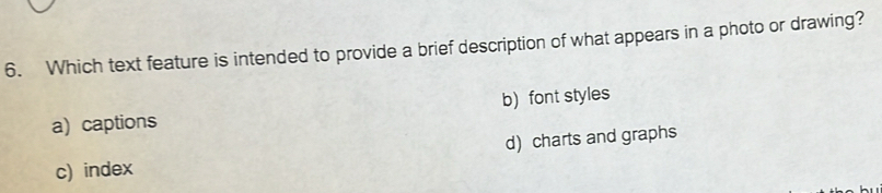 Which text feature is intended to provide a brief description of what appears in a photo or drawing?
b) font styles
a) captions
d) charts and graphs
c) index