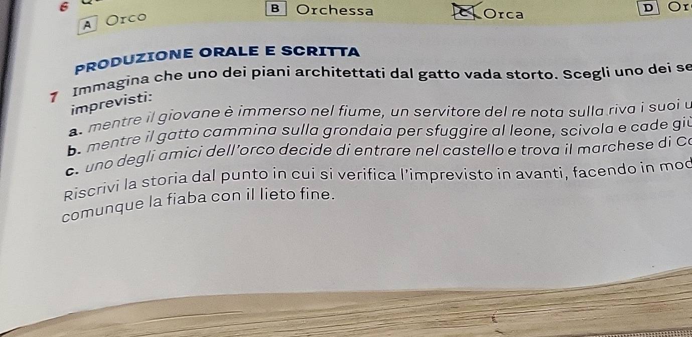 Orchessa 
A Orco 
Orca 
D Or 
PRODUZIONE ORALE E SCRITTA 
7 Immagina che uno dei piani architettati dal gatto vada storto. Scegli uno dei se 
imprevisti: 
as mentre il giovane è immerso nel fiume, un servitore del re nota sulla riva i suoi u 
b. mentre il gatto cammina sulla grondaia per sfuggire al leone, scivola e cade git 
c. uno degli amici dell’orco decide di entrare nel castello e trova il marchese di Co 
Riscrivi la storia dal punto in cui si verifica l’imprevisto in avanti, facendo in mod 
comunque la fiaba con il lieto fine.