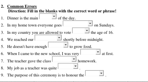 Common Errors 
Direction: Fill in the blanks with the correct word or phrase! 
1. Dinner is the main of the day. 
2. In my home town everyone goes on Sundays. 
3. In my country you are allowed to vote the age of 16. 
4. We reached our shortly before midnight. 
5. He doesn't have enough to grow food. 
6. When I came to the new school, I was very at first. 
7. The teacher gave the class homework. 
8. My job as a teacher was quite □  , 
9. The purpose of this ceremony is to honour the