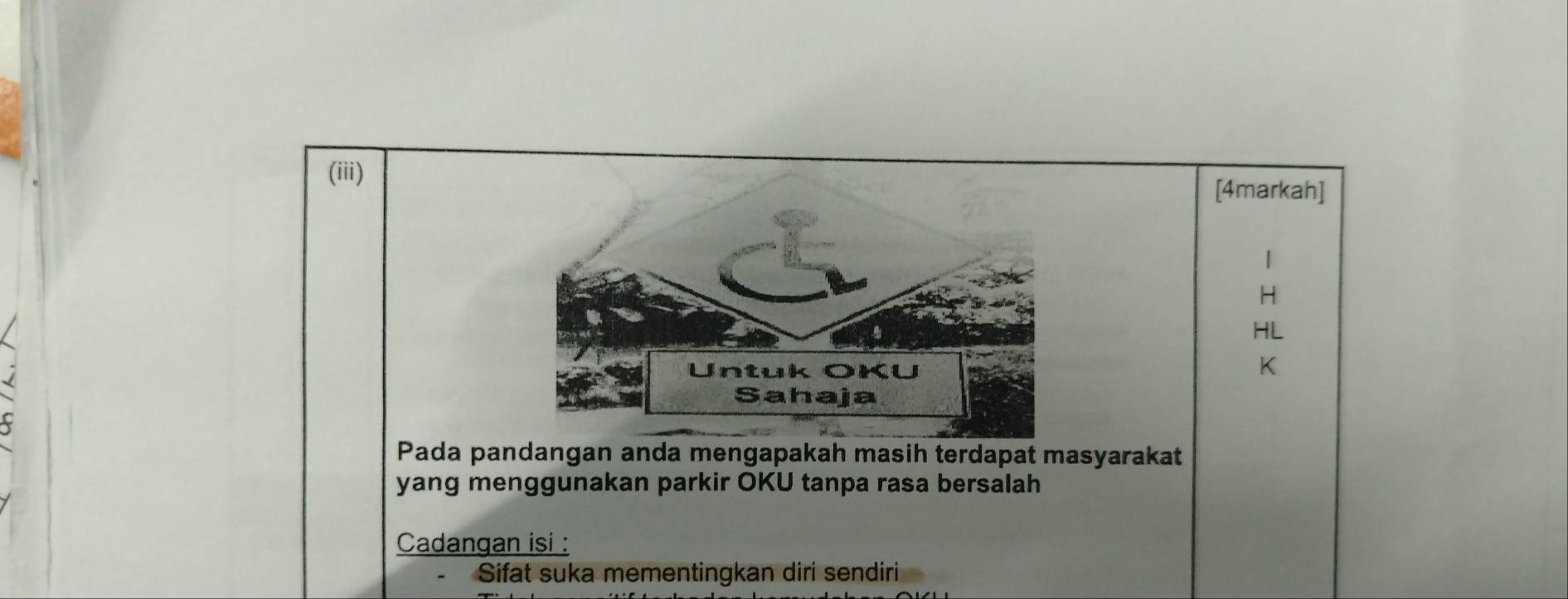 (iii) 
[4markah]

H
HL
K
Pada pandangan anda mengapakah masih terdapat masyarakat 
yang menggunakan parkir OKU tanpa rasa bersalah 
Cadangan isi : 
Sifat suka mementingkan diri sendiri