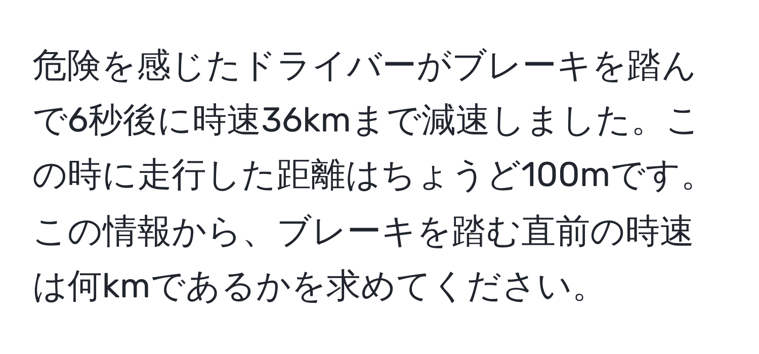 危険を感じたドライバーがブレーキを踏んで6秒後に時速36kmまで減速しました。この時に走行した距離はちょうど100mです。この情報から、ブレーキを踏む直前の時速は何kmであるかを求めてください。