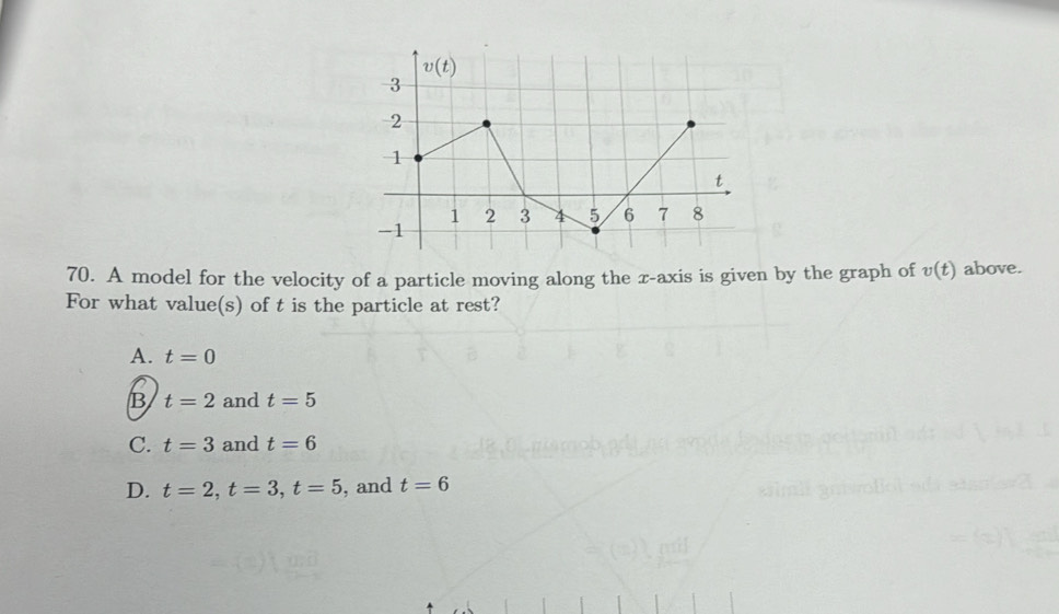 A model for the velocity of a particle moving along the x-axis is given by the graph of v(t) above.
For what value(s) of t is the particle at rest?
A. t=0
B t=2 and t=5
C. t=3 and t=6
D. t=2,t=3,t=5 , and t=6