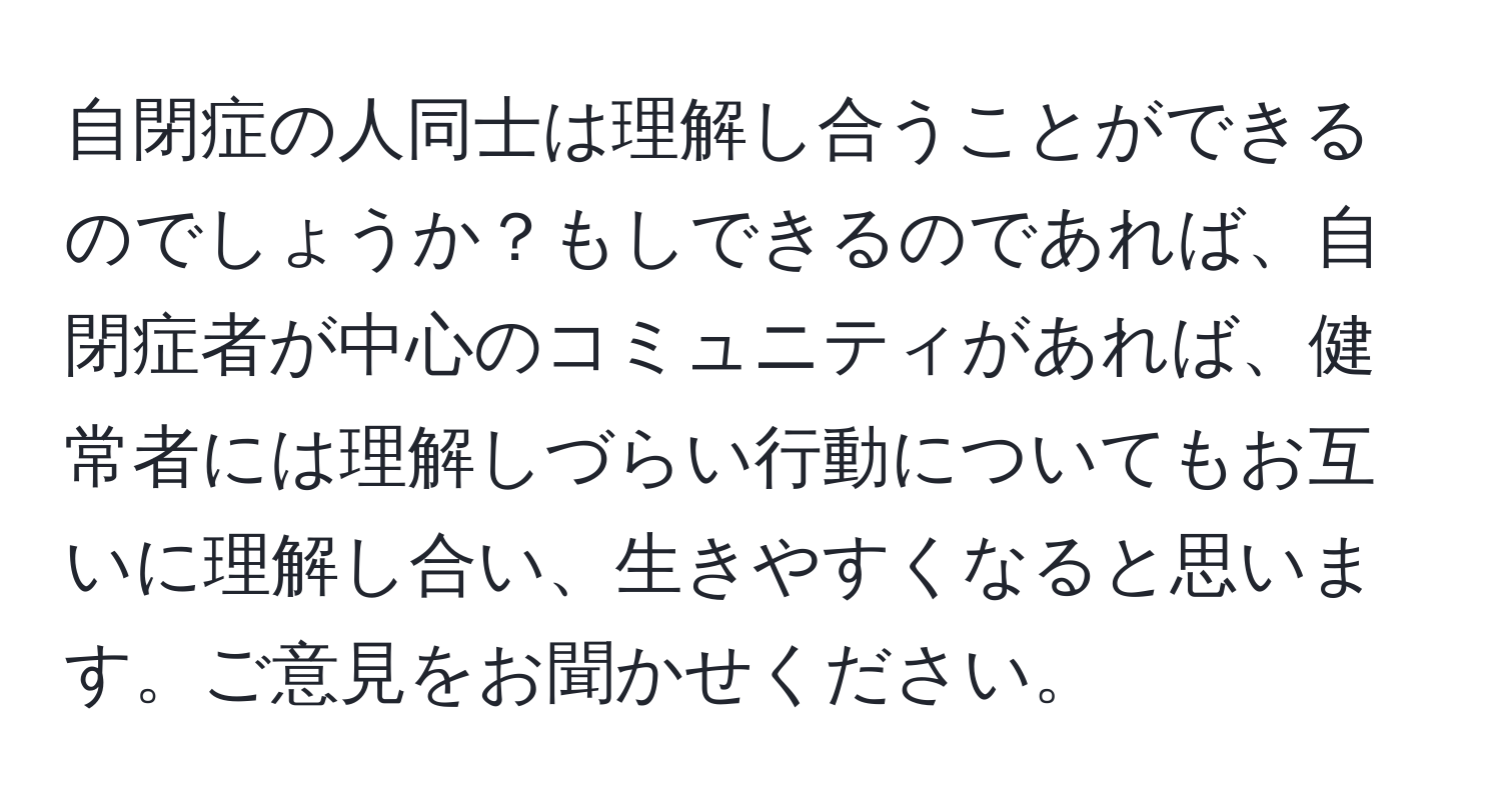 自閉症の人同士は理解し合うことができるのでしょうか？もしできるのであれば、自閉症者が中心のコミュニティがあれば、健常者には理解しづらい行動についてもお互いに理解し合い、生きやすくなると思います。ご意見をお聞かせください。