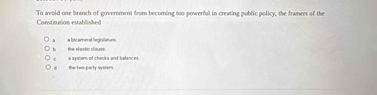 To avoid one branch of government from becoming too powerful in creating public policy, the framers of the
Constitution established
a a bicameral legislature
b the elastic clause.
C a system of checks and balances.
d the two-party system.