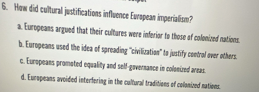 How did cultural justifications influence European imperialism?
a. Europeans argued that their cultures were inferior to those of colonized nations.
b. Europeans used the idea of spreading “civilization” to justify control over others.
c. Europeans promoted equality and self-governance in colonized areas.
d. Europeans avoided interfering in the cultural traditions of colonized nations.