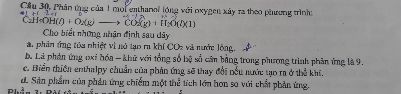 Phản ứng của 1 mol enthanol lỏng với oxygen xảy ra theo phương trình:
-2+1 D
C2H5O H(l)+O_2(g)to CO_2(g)+H_2O(l)(1)
Cho biết những nhận định sau đây
a. phản ứng tỏa nhiệt vì nó tạo ra khí CO_2 và nước lỏng.
b. Là phản ứng oxi hóa - khử với tổng số hệ số cân bằng trong phương trình phản ứng là 9.
c. Biến thiên enthalpy chuẩn của phản ứng sẽ thay đổi nếu nước tạo ra ở thể khí.
d. Sản phẩm của phản ứng chiếm một thể tích lớn hơn so với chất phản ứng.
Phầ 2.