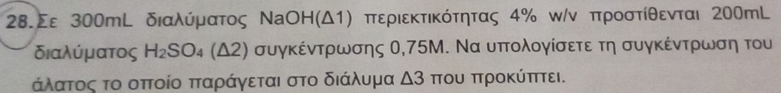 28.Σε 300mL διαλύόμρατος ΝaОΗ (Δ1) περιεκτικότητας 4% κ/ν προστίθενται 200mL
διαλύματος H_2SO_4(△ 2) συγκέντρωσης Ο, 75Μ. Να υπτολογίσετε τη συγκέντρωση του 
άλατος το οπτοίο πταράγεται στο διάλυμα △ 3 που προΚύπτει.