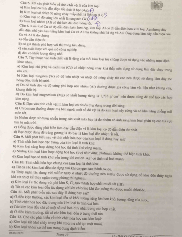 Xét các phát biểu về tính chất vật lí của kim loại:
a) Kim loại có tính dẫn điện tốt nhất là bạc (Ag
b) Kim loại có nhiệt độ nóng chảy tháp nhất là lithium (Li).
c) Kim loại có độ cứng lớn nhất là tungsten (W
đ) Kim loại nhõm (Al) có thể kéo dài dát mông tốt.
Câu 6. Kim loại Cu có độ đẫn điện kém hơn Ag, kim loại Al có đi dẫn điện hơn kim loại Au nhưng dây
dẫn điện chủ yếu làm bằng kim loại Cu và Al mà không phải là Ag và Au. Ứng dụng làm dây dẫn điện của
Cu và Al là do chúng
a) đều dẫn điện tốt.
b) có giá thành phù hợp với thị trong tiêu dùng.
c) sản xuất được với qui mô công nghiệp.
đ) đều có khổi lượng riêng nhỏ.
Câu 7. Tùy thuộc vào tính chất vật lí riêng của mỗi kim loại trừ chúng được sử dụng vào những mục dịch
khác nhau.
a) Kim loại chi (Pb) và cadmiun (Cd) có nhiệt nóng cháy khá thấp nên dụng sử dụng làm dây chạy trong
càu chì
b) Kim loại tungsten (W) có độ bên nhiệt và nhiệt độ nóng chảy rất cao nên được sử dụng làm dây tóc
bóng đèn, thiết bị sưới.
c) Do có tính dẻo và độ cứng phù hợp nên nhôm (AI) thường được gia công làm vật liệu như khung cửa,
khung thiết bị.
d) Do kim loại magnesium (Mg) có khổi lượng riêng là 1,735g/cm^3 nên được dùng để chế tạo các hợp
kim nặng.
Cầu 8. Dựa vào tính chất vật lí, kim loại có nhiều ứng dụng trong đời sống.
a) Chromium thường được mạ bên ngoài một số đồ vật là do kim loại này cứng và có khả năng chống mài
màn tốt,
b) Nhõm được sử dụng nhiều trong sản xuất máy bay là do nhôm có ánh sáng kim loại phán xạ các tia cực
tim từ mật trời.
c) Đồng được dùng phổ biến làm dây dẫn điện vì là kim loại có độ dẫn điện tốt nhất.
đ) Bạc được dùng đề tráng gương là do bạc là kim loại dẫn nhiệt rất tốt.
Cầu 9. Mỗi phát biểu sau về tính chất hóa học của kim loại là đúng hay sai?
a) Tính chất hoá học đặc trưng của kim loại là tính khử.
b) Kim loại càng hoạt động hoá học thì tính khứ càng mạnh.
c) Những kim loại kém hoạt động hoá học (trơ) như vàng, platinum không thể hiện tính khử.
d) Kim loại bạc có tính khử yếu trong khi cation Ag* có tính oxi hoá mạnh.
Câu 10. Tính chất hóa học chung của kim loại là tính khứ.
a) Tắt cả các kim loại đều tác dụng với khí oxygen tạo thành oxide.
b) Thủy ngân tác dụng với sulfur ngay ở nhiệt độ thường nên sulfur được sử dụng đề khử độc thủy ngân
khì vỡ nhiệt kế thủy ngân trong phòng thí nghiệm.
c) Kim loại Fe tác dụng với phi kim S, Cl₂ tạo thành hợp chất muối sắt (III).
d) Tất cã các kim loại đều tác dụng với khí chlorine khi đun nóng thu được muối chloride.
Câu 11. Mỗi phát biểu não sau dây là đúng hay sai?
a) Ở điều kiện thường, các kim loại đều có khổi lượng riêng lớn hơn khổi lượng riêng của nước.
b) Tính chất hoá học đặc trưng của kim loại là tính oxi hóa.
c) Các kim loại đều chỉ có một số oxi hoá duy nhất trong các hợp chất.
đ) Ở điều kiện thường, tắt cả các kim loại đều ở trạng thái rấn.
Câu 12. Cho các phát biểu về tính chất hóa học của kim loại:
a) Kim loại sắt (dư) cháy trong khí chlorine chi tạo một muối.
b) Kim loại nhôm có thể tan trong dung dịch kiểm.
06/02/2025 Trang 19