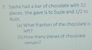 Sasha had a bar of chocolate with 32
pieces. She gave ¼ to Suzie and 1/2 to 
Ruth. 
(a) What fraction of the chocolate is 
left? 
(b) How many pieces of chocolate 
remain?