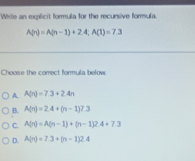 Write an explicit formula for the recursive formula.
A(n)=A(n-1)+2.4; A(1)=7.3
Choose the correct formula below.
A. A(n)=7.3+2.4n
B. A(n)=2.4+(n-1)7.3
C. A(n)=A(n-1)+(n-1)2.4+7.3
D. A(n)=7.3+(n-1)2.4