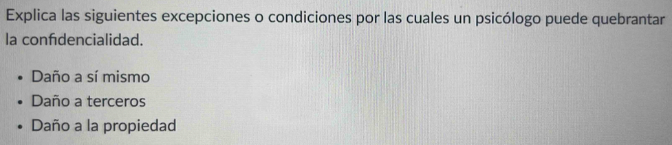 Explica las siguientes excepciones o condiciones por las cuales un psicólogo puede quebrantar
la confidencialidad.
Daño a sí mismo
Daño a terceros
Daño a la propiedad