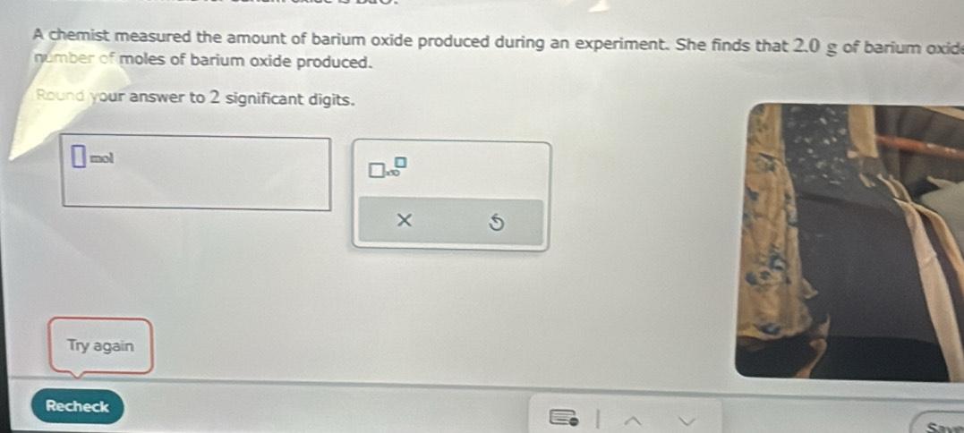 A chemist measured the amount of barium oxide produced during an experiment. She finds that 2.0 g of barium oxide 
number of moles of barium oxide produced. 
Round your answer to 2 significant digits.
□ mol
□ * 10^□
× 
Try again 
Recheck