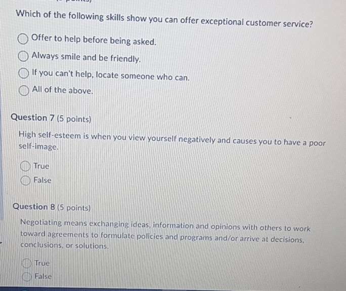 Which of the following skills show you can offer exceptional customer service?
Offer to help before being asked.
Always smile and be friendly.
If you can't help, locate someone who can.
All of the above.
Question 7 (5 points)
High self-esteem is when you view yourself negatively and causes you to have a poor
self-image.
True
False
Question 8 (5 points)
Negotiating means exchanging ideas, information and opinions with others to work
toward agreements to formulate policies and programs and/or arrive at decisions,
conclusions, or solutions.
True
False