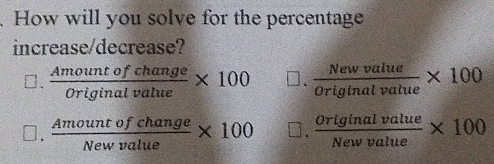 How will you solve for the percentage
increase/decrease?.  Amountofchange/Originalvalue * 100
 Newvalue/Originalvalue * 100.  Amountofchange/Newvalue * 100.  originalvalue/Newvalue * 100