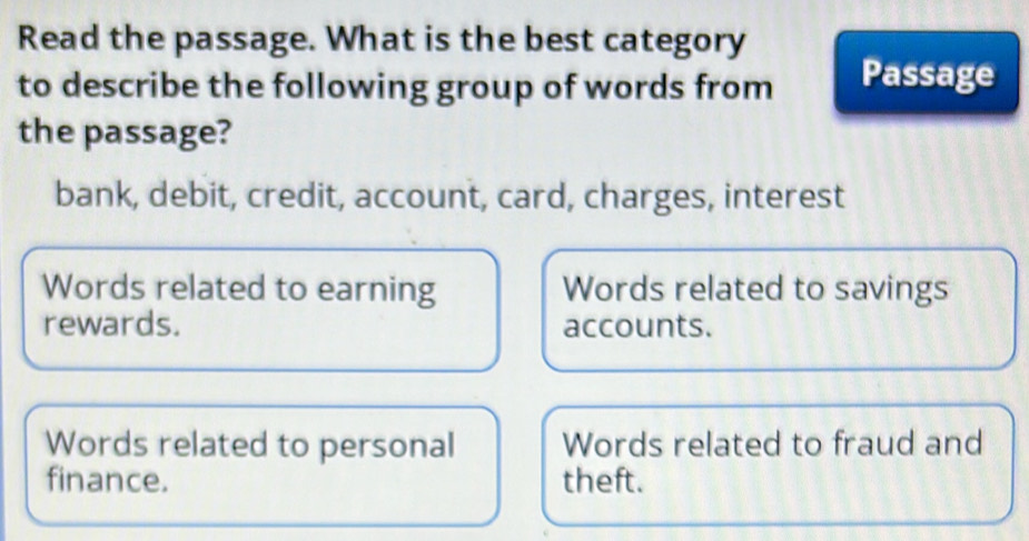 Read the passage. What is the best category
to describe the following group of words from Passage
the passage?
bank, debit, credit, account, card, charges, interest
Words related to earning Words related to savings
rewards. accounts.
Words related to personal Words related to fraud and
finance. theft.