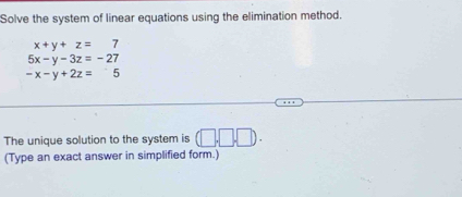 Solve the system of linear equations using the elimination method.
x+y+z=7
5x-y-3z=-27
-x-y+2z=5
The unique solution to the system is (□ .□ .□ ). 
(Type an exact answer in simplified form.)