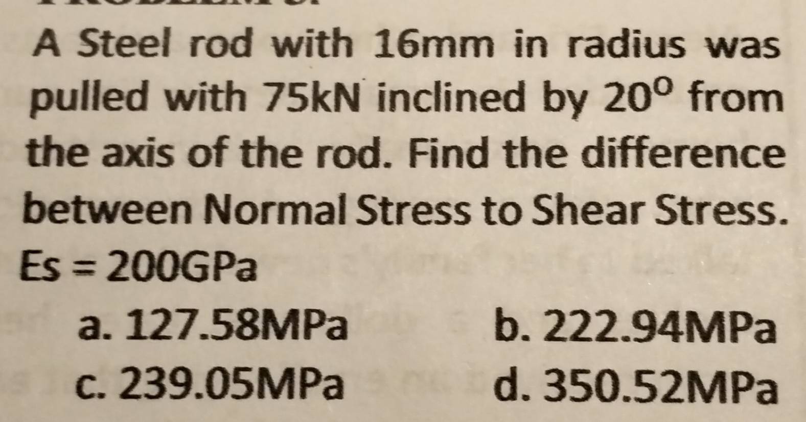 A Steel rod with 16mm in radius was
pulled with 75kN inclined by 20° from
the axis of the rod. Find the difference
between Normal Stress to Shear Stress.
Es=200GPa
a. 127.58MPa b. 222.94MPa
c. 239.05MPa d. 350.52MPa