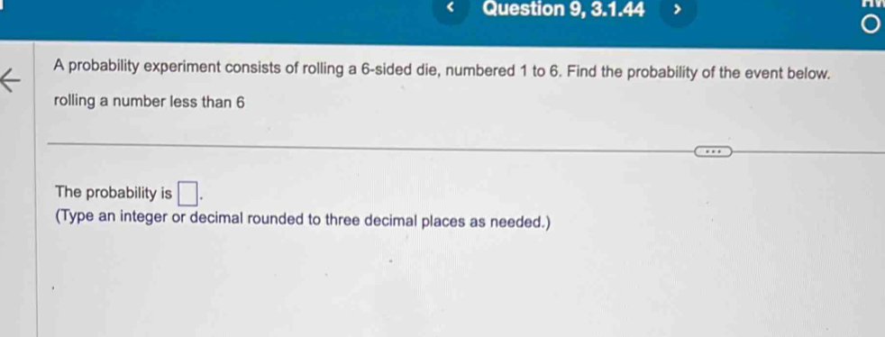 Question 9, 3.1.44 
A probability experiment consists of rolling a 6 -sided die, numbered 1 to 6. Find the probability of the event below. 
rolling a number less than 6
The probability is □. 
(Type an integer or decimal rounded to three decimal places as needed.)