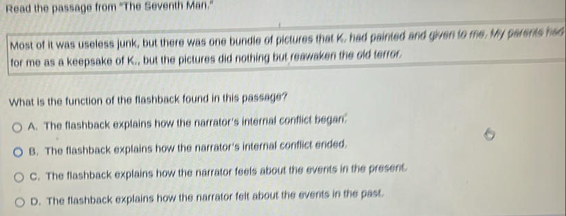 Read the passage from "The Seventh Man."
Most of it was useless junk, but there was one bundle of pictures that K, had painted and given to me. My parents had
for me as a keepsake of K., but the pictures did nothing but reawaken the old terror.
What is the function of the flashback found in this passage?
A. The flashback explains how the narrator's internal conflict began.
B. The flashback explains how the narrator's internal conflict ended.
C. The flashback explains how the narrator feels about the events in the present
D. The flashback explains how the narrator felt about the events in the past.