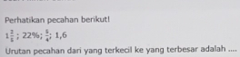 Perhatikan pecahan berikut!
1 2/5 ; 22%;  5/4 ; 1, 6
Urutan pecahan dari yang terkecil ke yang terbesar adalah ....