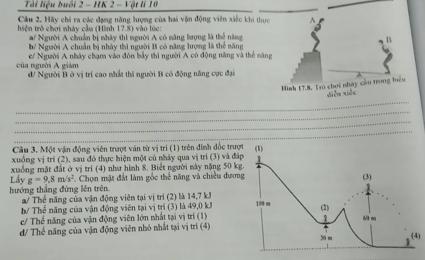 Tài liệu buổi 2 - HK 2 - Vật lí 10
Câu 2. Hãy chỉ ra các dạng năng lượng của hai vận động viên xiếc khi thực
hiện trò chơi nhảy cầu (Hình 17.8) vào lúc:
a/ Người A chuẩn bị nhảy thì người A có năng lượng là thế năng
b/ Người A chuẩn bị nhảy thì người B có năng lượng là thế năng
c/ Người A nhảy chạm vào đòn bầy thì người A có động năng và thế năng
của người A giảm
d/ Người B ở vị trí cao nhất thì người B có động năng cực đại
_
_
_
_
Câu 3. Một vận động viên trượt ván từ vị trí (1) trên đinh dốc trượt
xuống vị trí (2), sau đó thực hiện một cú nhảy qua vị trí (3) và đáp
xuống mặt đất ở vị trí (4) như hình 8. Biết người này nặng 50 kg.
Lầy g=9,8m/s^2. Chọn mặt đất làm gốc thế năng và chiều dương
hướng thắng đứng lên trên.
a/ Thế năng của vận động viên tại vị trí (2) là 14,7 kJ
b/ Thể năng của vận động viên tại vị trí (3) là 49, 0 kJ
c/ Thế năng của vận động viên lớn nhất tại vị trí (1)
d/ Thế năng của vận động viên nhỏ nhất tại vị trí (4)
)