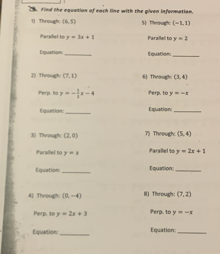 Find the equation of each line with the given information. 
1) Through: (6,5) 5) Through: (-1,1)
Parallel to y=3x+1 Parallel to y=2
Equation: _Equation:_ 
2) Through: (7,1) 6) Through: (3,4)
Perp. to y=- 1/2 x-4 Perp. to y=-x
Equation: _Equation:_ 
3) Through: (2,0) 7) Through: (5,4)
Parallel to y=x Parallel to y=2x+1
Equation:_ Equation:_ 
4) Through: (0,-4) 8) Through: (7,2)
Perp. to y=2x+3 Perp. to y=-x
Equation: _Equation:_