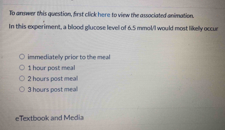 To answer this question, first click here to view the associated animation.
In this experiment, a blood glucose level of 6.5 mmol /I would most likely occur
immediately prior to the meal
1 hour post meal
2 hours post meal
3 hours post meal
eTextbook and Media