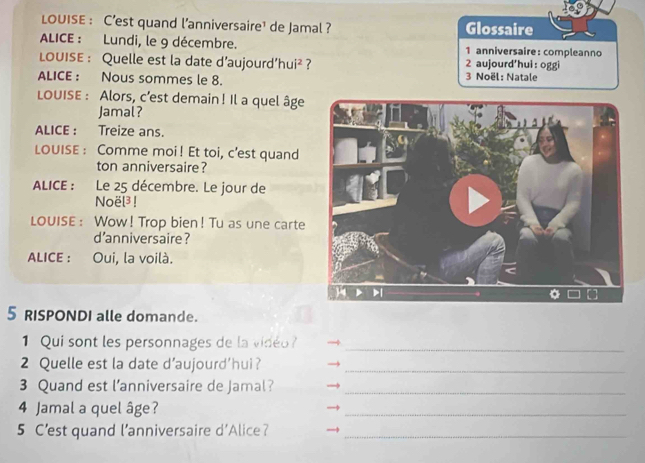 LOUISE : C’est quand l'anniversaire¹ de Jamal ? Glossaire
ALICE : Lundi, le 9 décembre. 1 anniversaire:compleanno
LOUISE : Quelle est la date d’aujourd’hui² ? 2 aujourd'hui: oggi
ALICE : Nous sommes le 8. 3 Noël: Natale
LOUISE : Alors, c’est demain! Il a quel âge
Jamal?
ALICE : Treize ans.
LOUISE : Comme moi! Et toi, c’est quand
ton anniversaire?
ALICE : Le 25 décembre. Le jour de
Noël³ !
LOUISE : Wow! Trop bien! Tu as une carte
d'anniversaire ?
ALICE : Oui, la voilà.
5 RISPONDI alle domande.
1 Qui sont les personnages de la vidéo_
2 Quelle est la date d’aujourd'hui?_
3 Quand est l’anniversaire de Jamal?_
4 Jamal a quel âge?
_
5 C’est quand l’anniversaire d'Alice?_