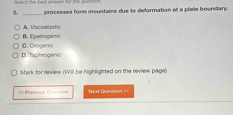 Select the best answer for the question.
5. _processes form mountains due to deformation at a plate boundary.
A. Viscoelastic
B. Epeirogenic
C. Orogenic
D. Taphrogenic
Mark for review (Will be highlighted on the review page)
Previous Question Next Question